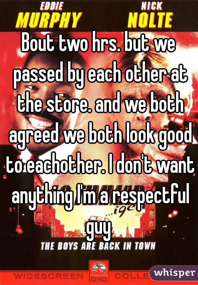 Bout two hrs. but we passed by each other at the store. and we both agreed we both look good to eachother. I don't want anything I'm a respectful guy 