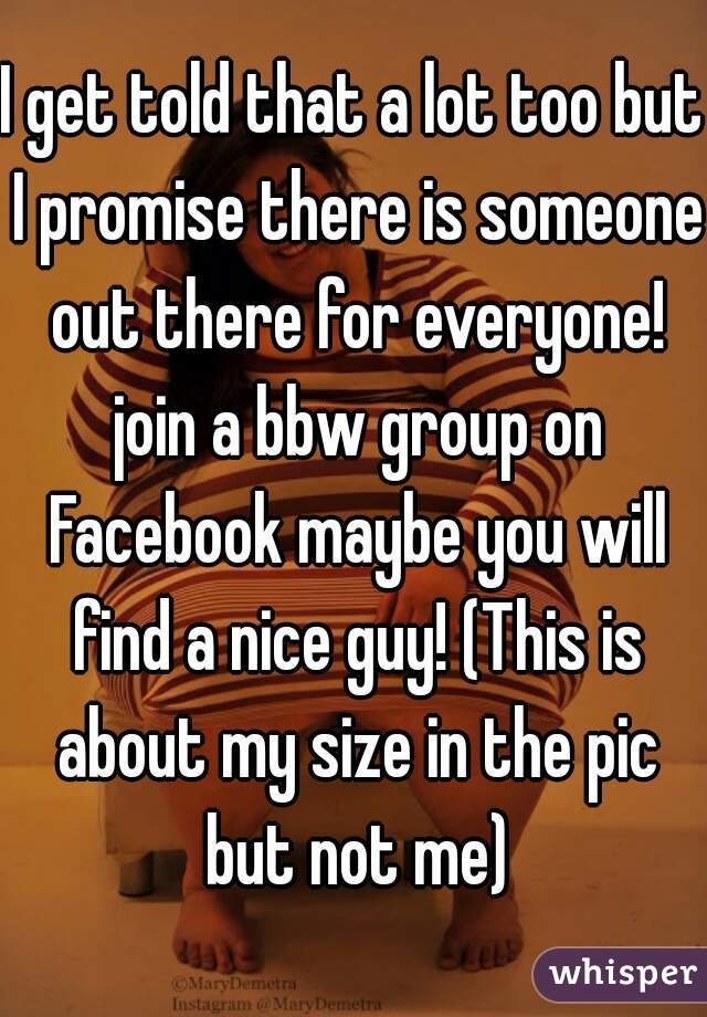 I get told that a lot too but I promise there is someone out there for everyone! join a bbw group on Facebook maybe you will find a nice guy! (This is about my size in the pic but not me)