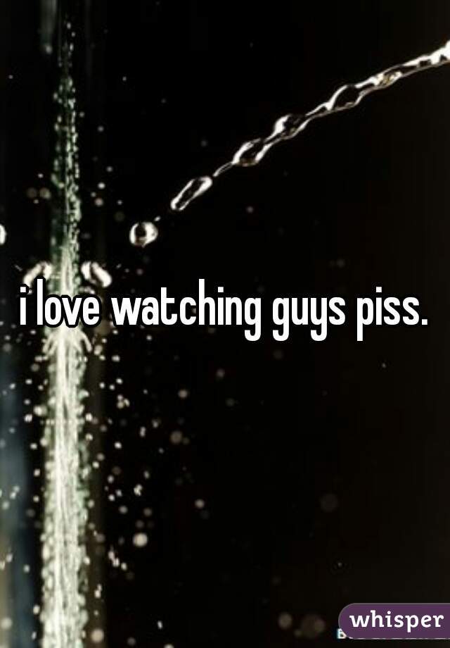 i love watching guys piss.