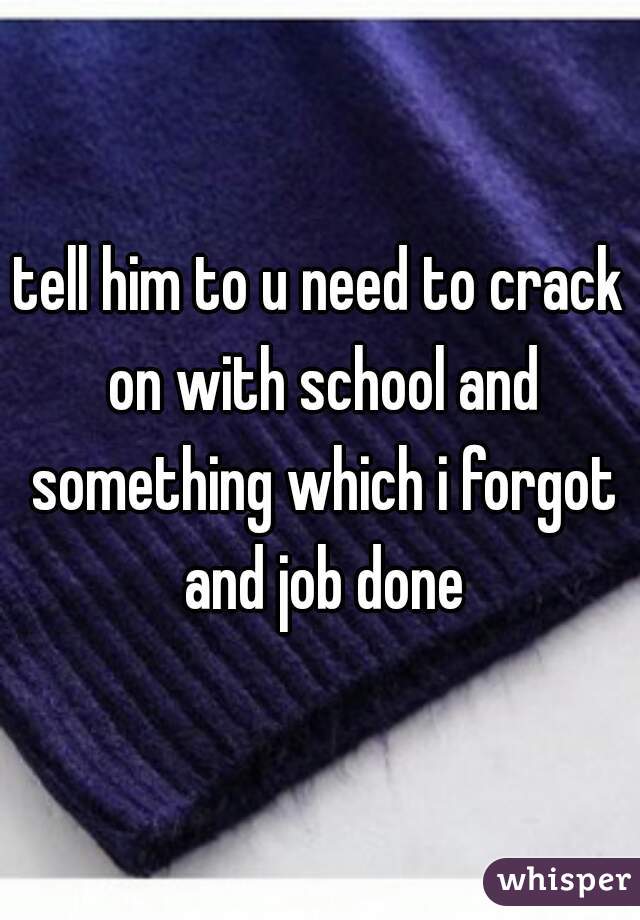 tell him to u need to crack on with school and something which i forgot and job done