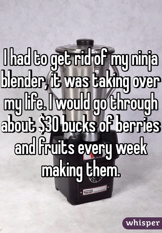 I had to get rid of my ninja blender, it was taking over my life. I would go through about $30 bucks of berries and fruits every week making them. 