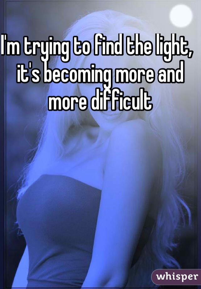 I'm trying to find the light,  it's becoming more and more difficult 
