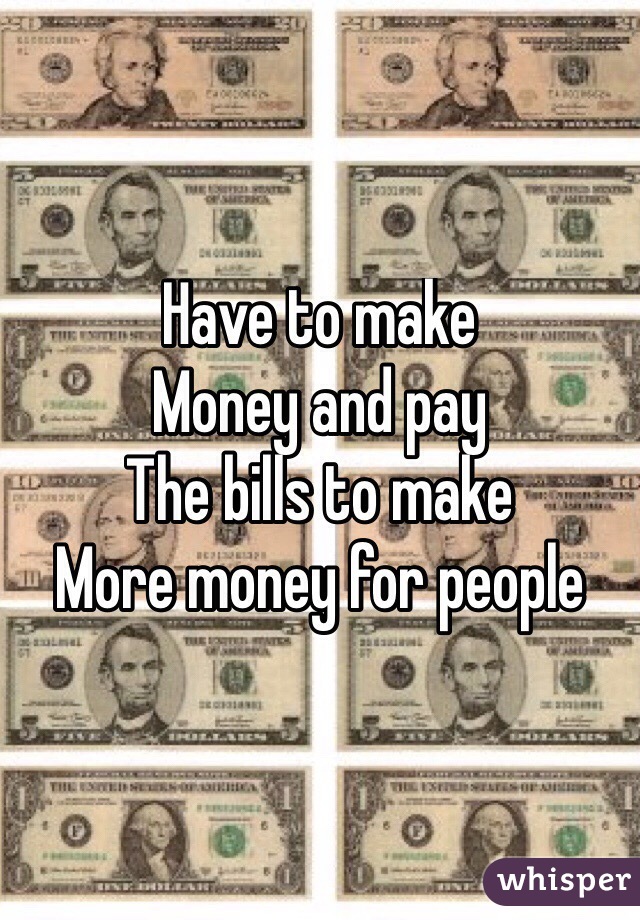 Have to make
Money and pay 
The bills to make
More money for people
