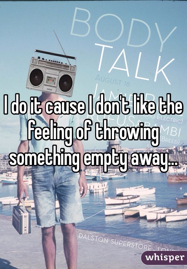 I do it cause I don't like the feeling of throwing something empty away...