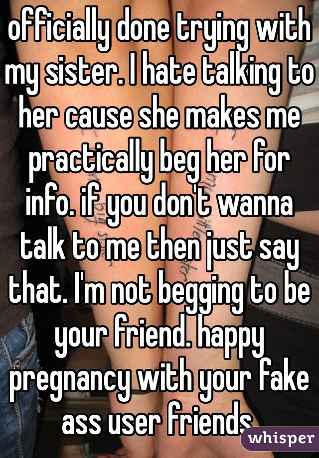 officially done trying with my sister. I hate talking to her cause she makes me practically beg her for info. if you don't wanna talk to me then just say that. I'm not begging to be your friend. happy pregnancy with your fake ass user friends.