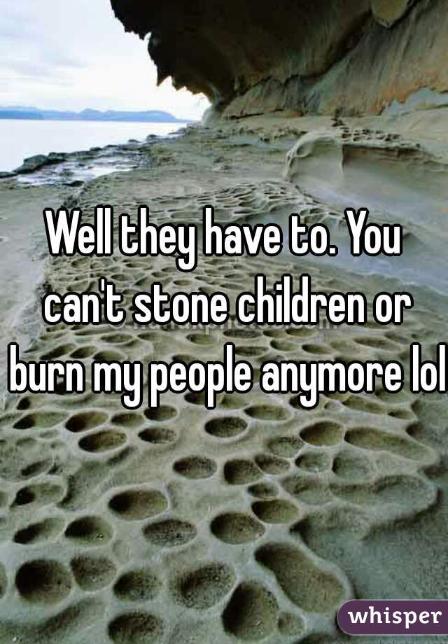 Well they have to. You can't stone children or burn my people anymore lol.