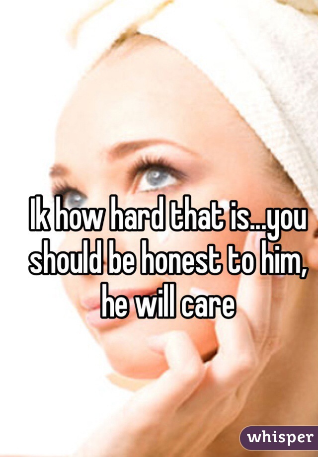 Ik how hard that is...you should be honest to him, he will care