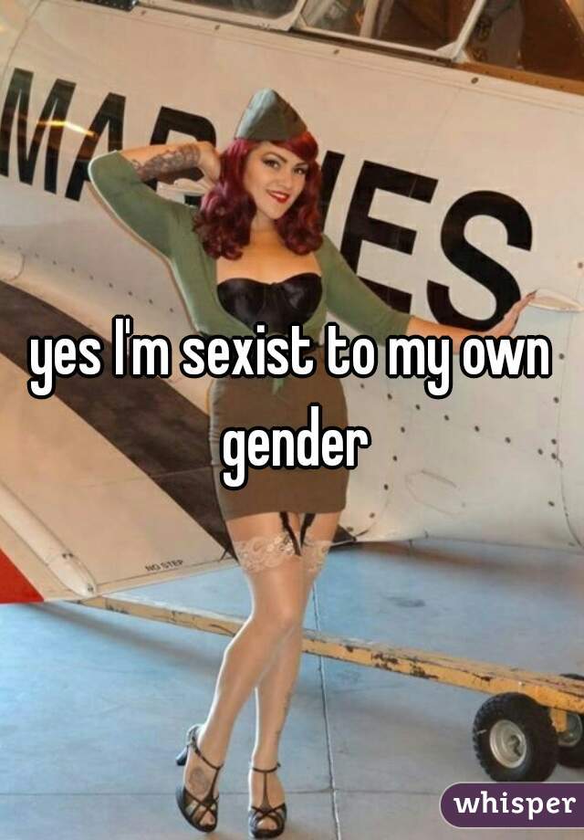 yes I'm sexist to my own gender