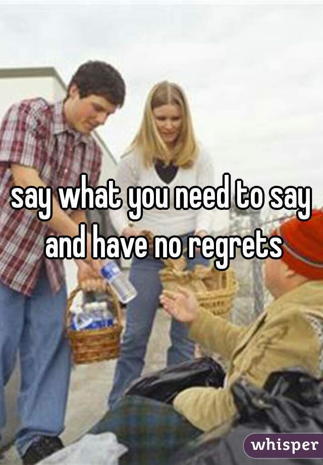 say what you need to say and have no regrets