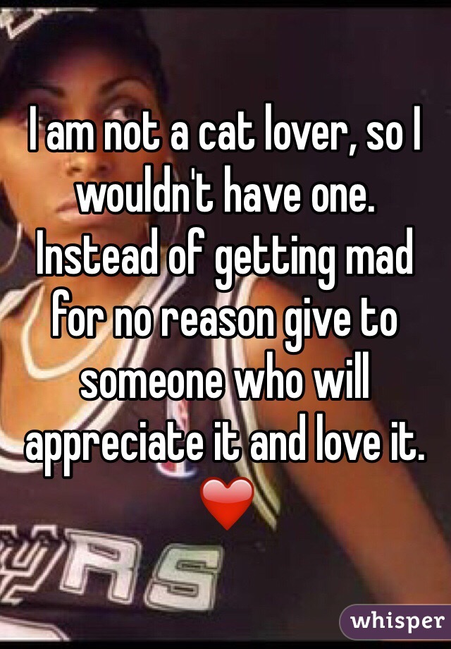 I am not a cat lover, so I wouldn't have one.
Instead of getting mad for no reason give to someone who will appreciate it and love it. ❤️