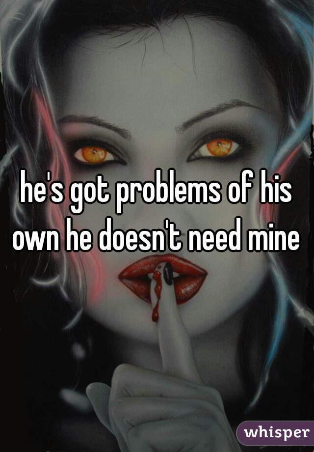 he's got problems of his own he doesn't need mine 