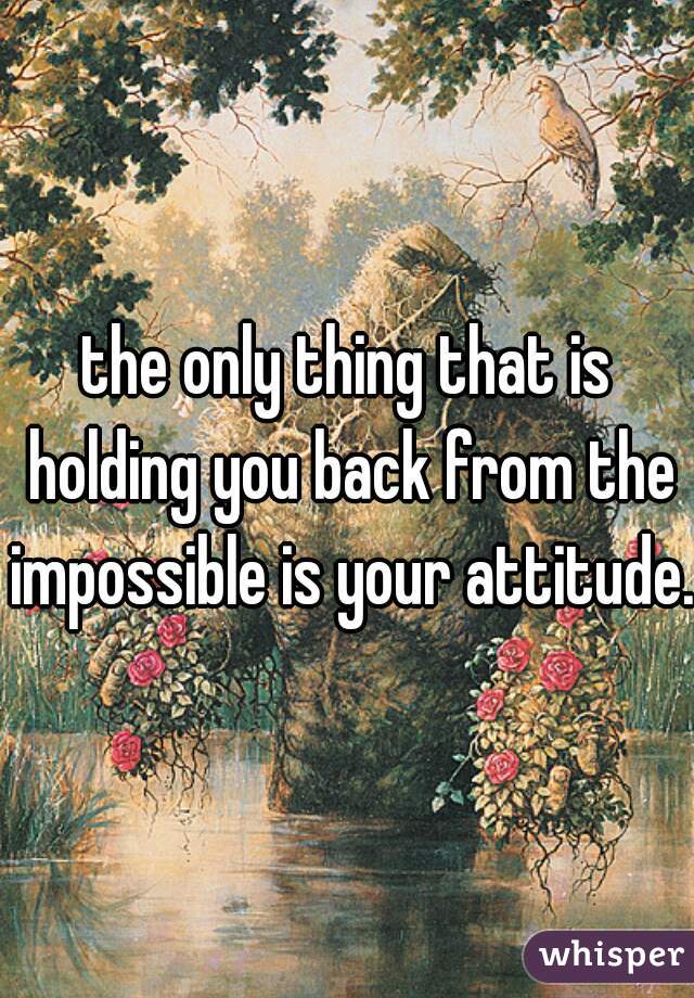 the only thing that is holding you back from the impossible is your attitude.