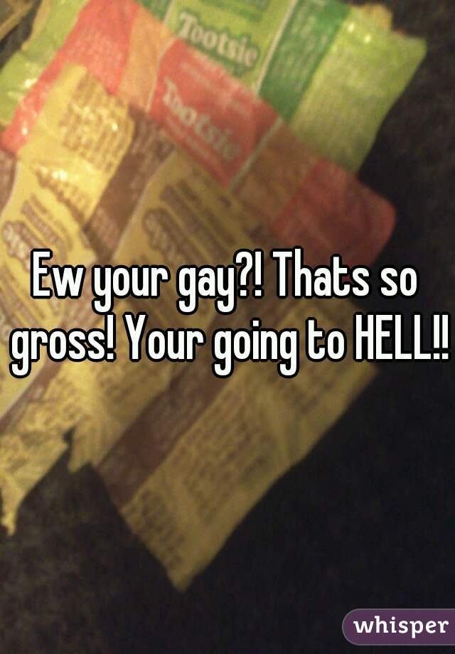 Ew your gay?! Thats so gross! Your going to HELL!!
