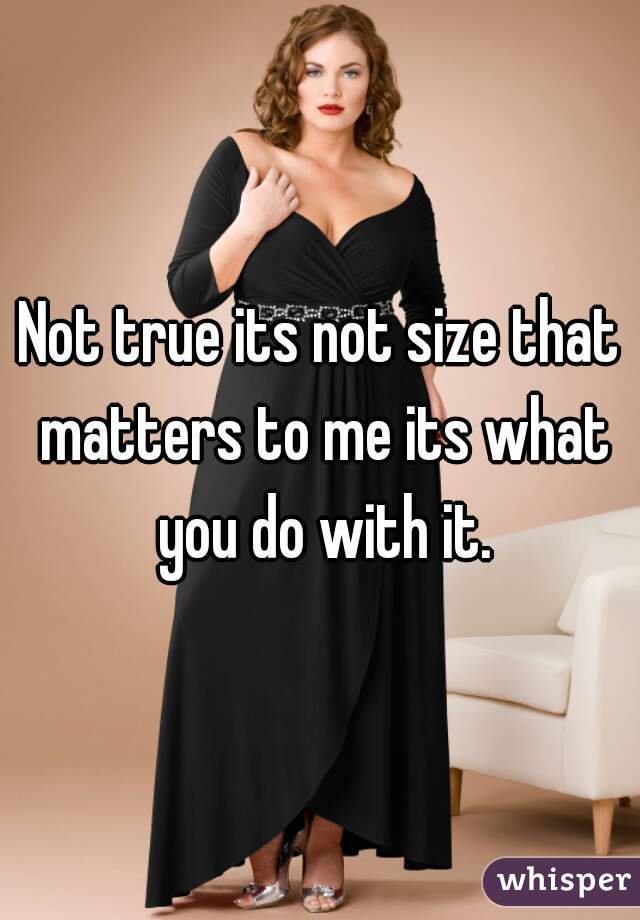 Not true its not size that matters to me its what you do with it.