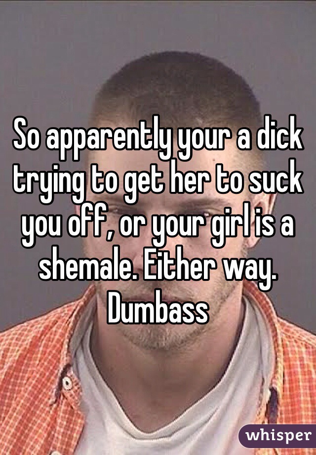 So apparently your a dick trying to get her to suck you off, or your girl is a shemale. Either way.
Dumbass