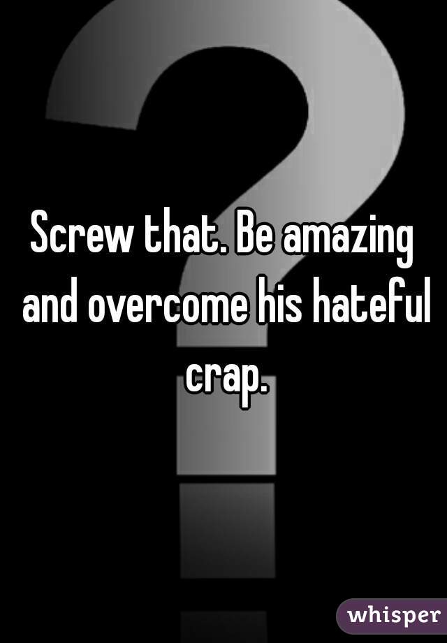 Screw that. Be amazing and overcome his hateful crap.