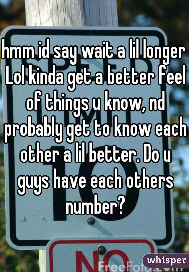hmm id say wait a lil longer Lol kinda get a better feel of things u know, nd probably get to know each other a lil better. Do u guys have each others number?
