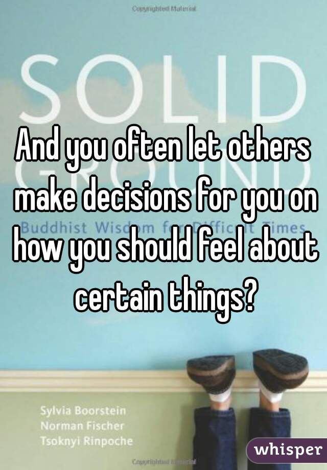 And you often let others make decisions for you on how you should feel about certain things?