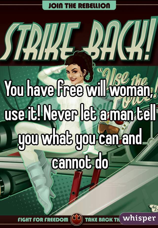 You have free will woman, use it! Never let a man tell you what you can and cannot do