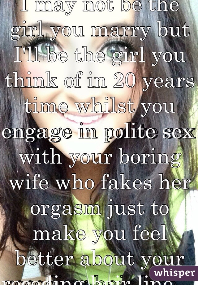 I may not be the girl you marry but I'll be the girl you think of in 20 years time whilst you engage in polite sex with your boring wife who fakes her orgasm just to make you feel better about your receding hair line ..  