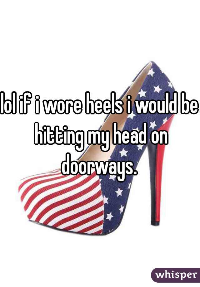 lol if i wore heels i would be hitting my head on doorways. 