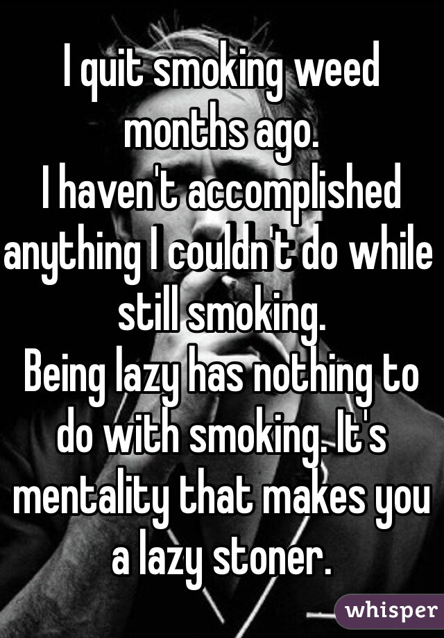 I quit smoking weed months ago.
I haven't accomplished anything I couldn't do while still smoking.
Being lazy has nothing to do with smoking. It's mentality that makes you a lazy stoner.