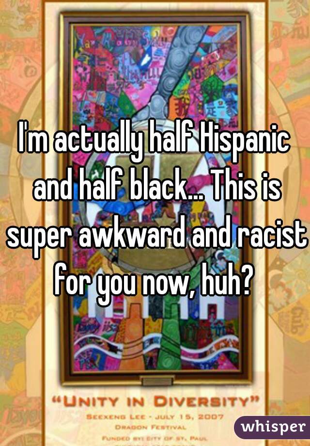 I'm actually half Hispanic and half black... This is super awkward and racist for you now, huh? 