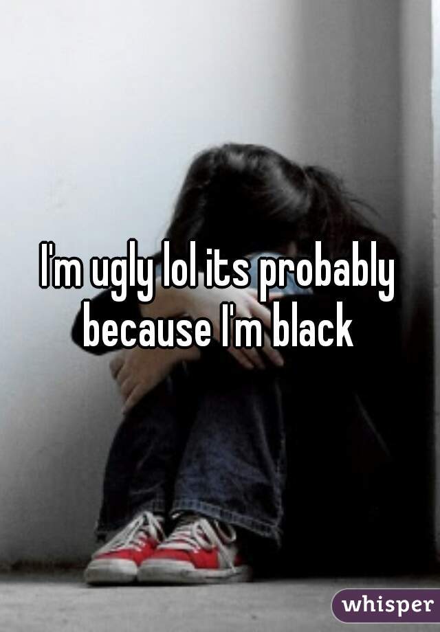I'm ugly lol its probably because I'm black 
