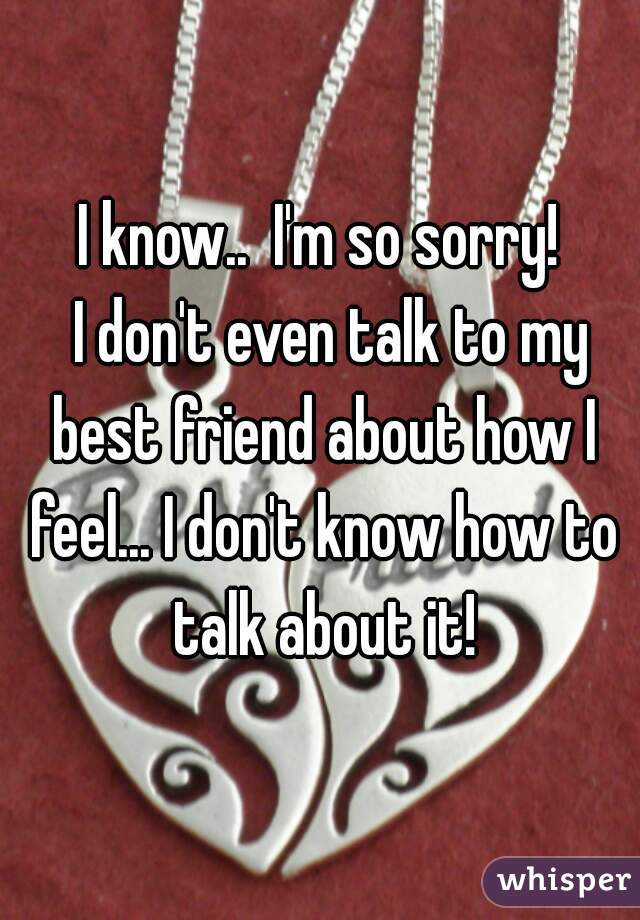 I know..  I'm so sorry!
  I don't even talk to my best friend about how I feel... I don't know how to talk about it!