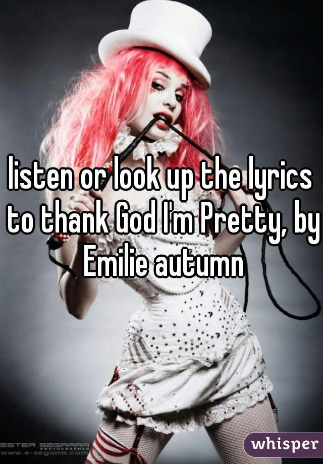 listen or look up the lyrics to thank God I'm Pretty, by Emilie autumn