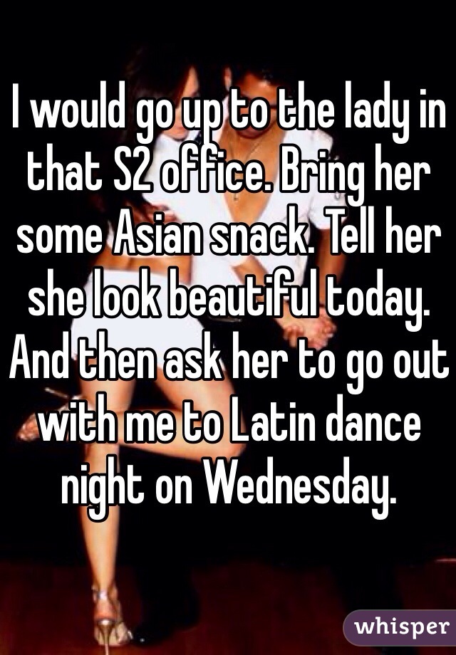 I would go up to the lady in that S2 office. Bring her some Asian snack. Tell her she look beautiful today. And then ask her to go out with me to Latin dance night on Wednesday. 