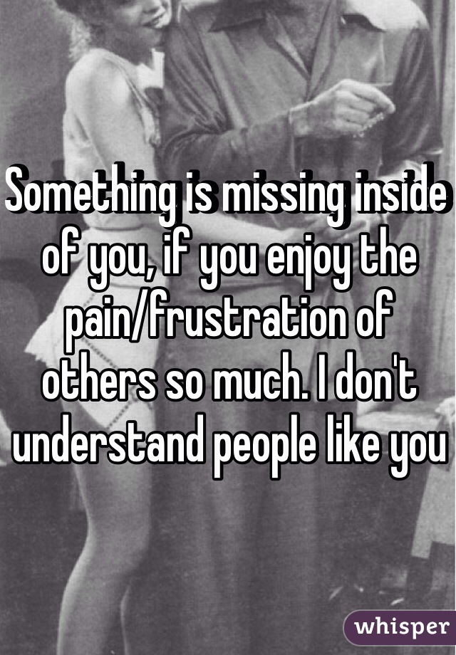 Something is missing inside of you, if you enjoy the pain/frustration of others so much. I don't understand people like you 