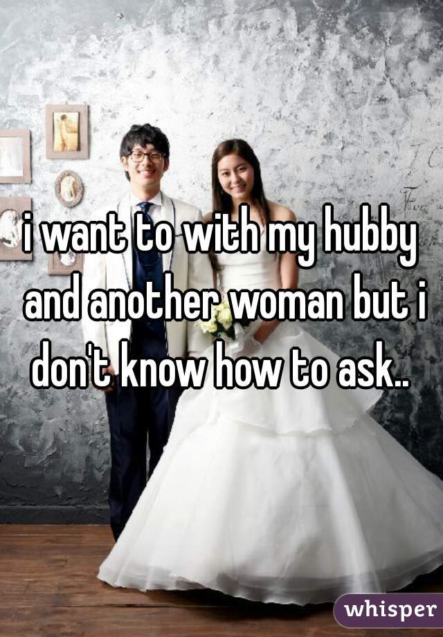 i want to with my hubby and another woman but i don't know how to ask.. 