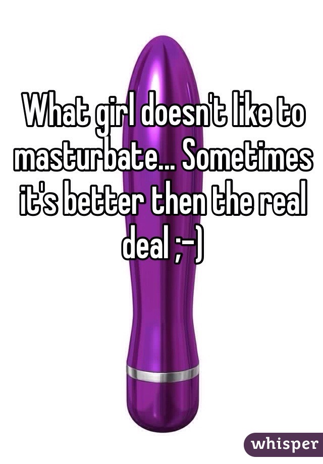 What girl doesn't like to masturbate... Sometimes it's better then the real deal ;-)