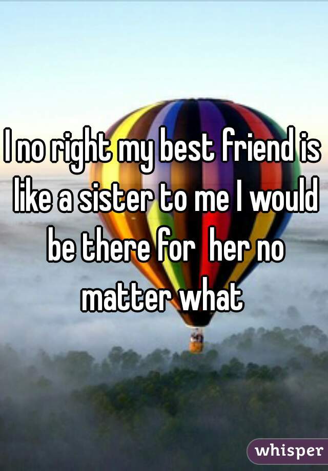 I no right my best friend is like a sister to me I would be there for  her no matter what 