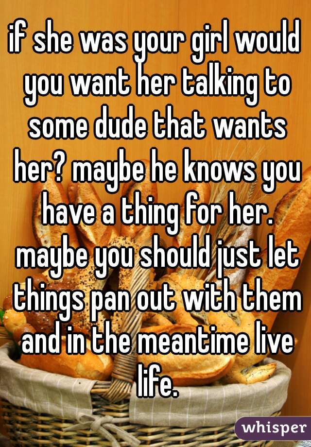 if she was your girl would you want her talking to some dude that wants her? maybe he knows you have a thing for her. maybe you should just let things pan out with them and in the meantime live life.
