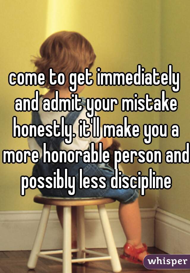 come to get immediately and admit your mistake honestly. it'll make you a more honorable person and possibly less discipline