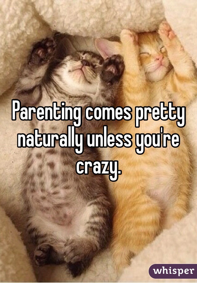 Parenting comes pretty naturally unless you're crazy.