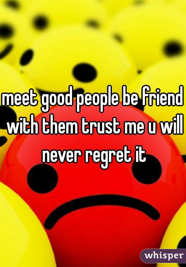 meet good people be friend with them trust me u will never regret it
