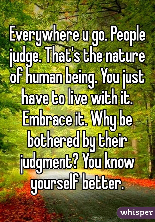 Everywhere u go. People judge. That's the nature of human being. You just have to live with it. Embrace it. Why be bothered by their judgment? You know yourself better. 