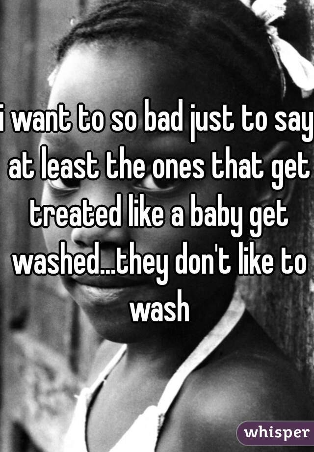 i want to so bad just to say at least the ones that get treated like a baby get washed...they don't like to wash