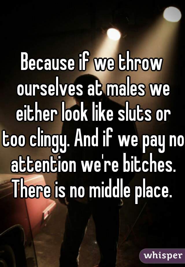 Because if we throw ourselves at males we either look like sluts or too clingy. And if we pay no attention we're bitches. There is no middle place. 
