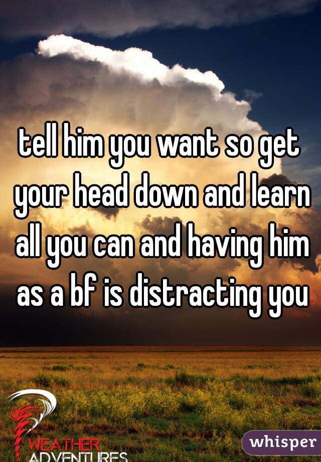 tell him you want so get your head down and learn all you can and having him as a bf is distracting you