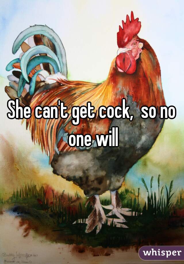 She can't get cock,  so no one will