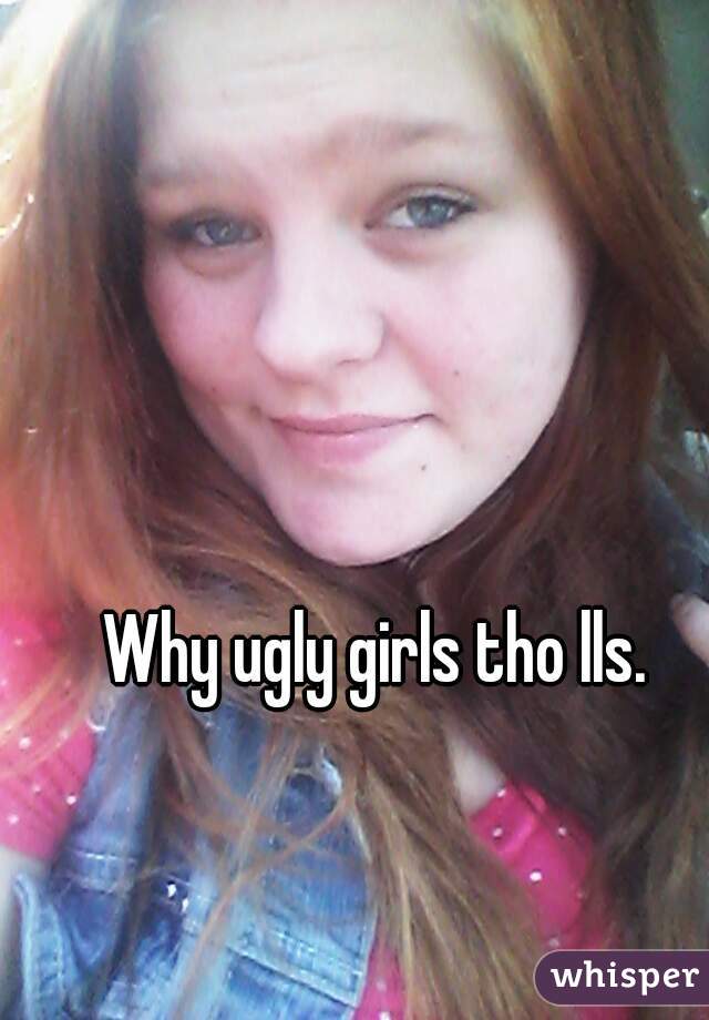Why ugly girls tho lls.