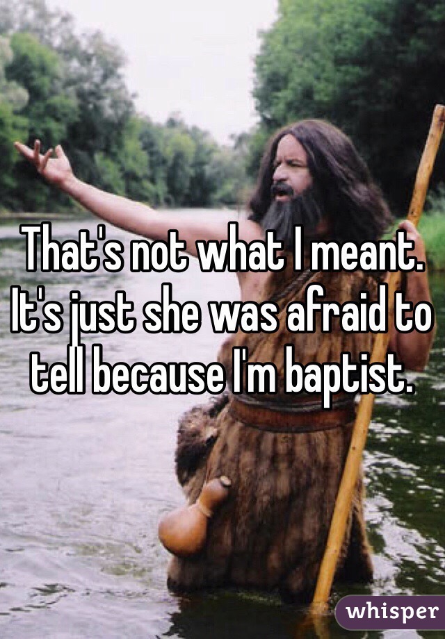That's not what I meant. It's just she was afraid to tell because I'm baptist.