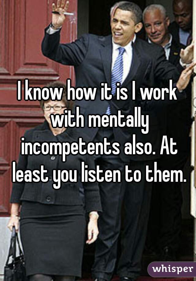 I know how it is I work with mentally incompetents also. At least you listen to them.