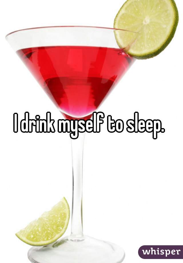 I drink myself to sleep. 