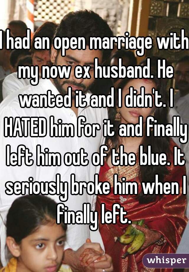 I had an open marriage with my now ex husband. He wanted it and I didn't. I HATED him for it and finally left him out of the blue. It seriously broke him when I finally left. 