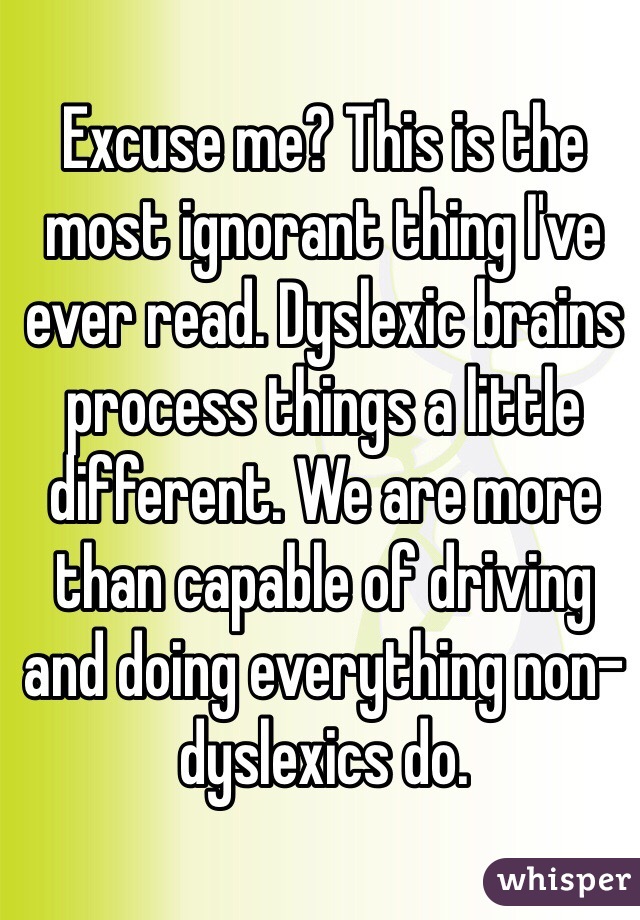 Excuse me? This is the most ignorant thing I've ever read. Dyslexic brains process things a little different. We are more than capable of driving and doing everything non-dyslexics do. 